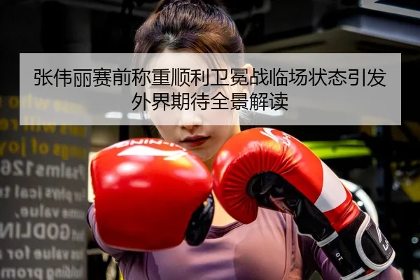 张伟丽赛前称重顺利卫冕战临场状态引发外界期待全景解读