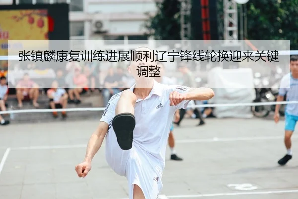 张镇麟康复训练进展顺利辽宁锋线轮换迎来关键调整